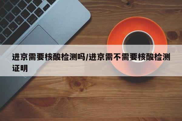 进京需要核酸检测吗/进京需不需要核酸检测证明